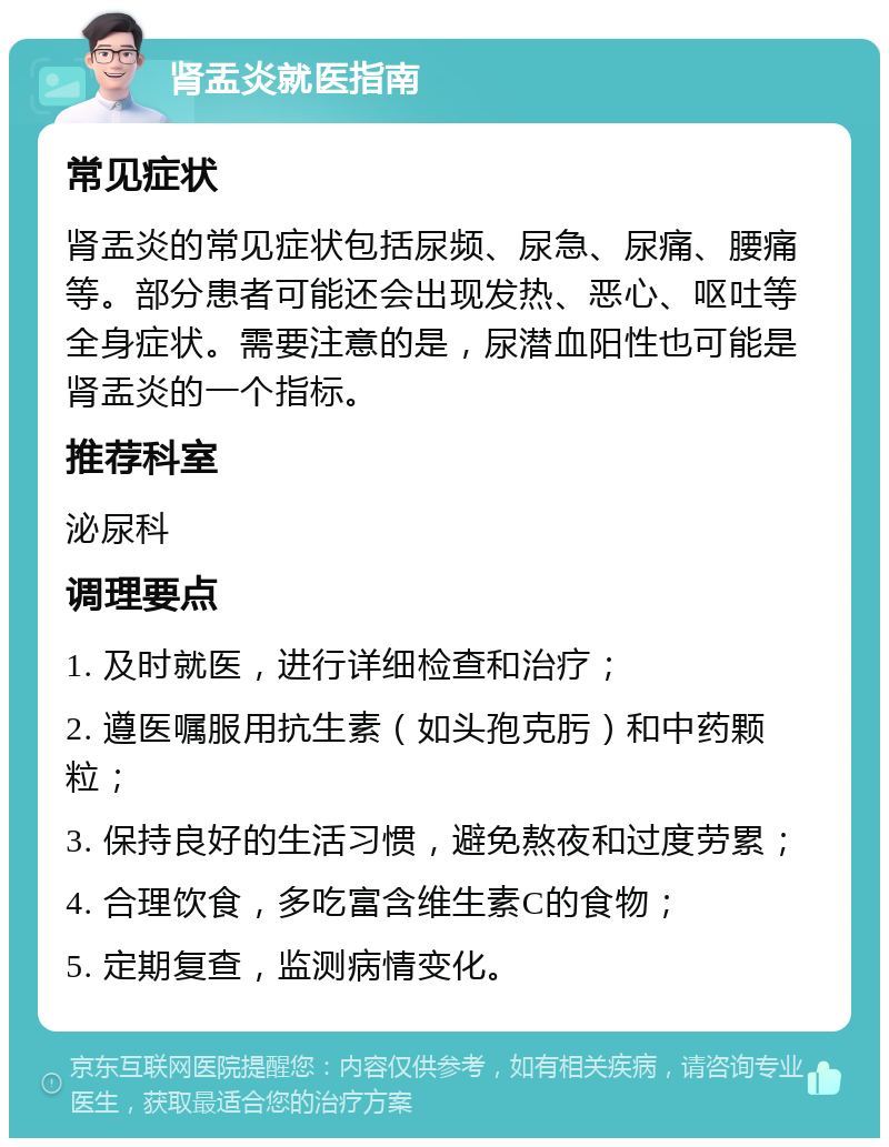 肾盂炎就医指南 常见症状 肾盂炎的常见症状包括尿频、尿急、尿痛、腰痛等。部分患者可能还会出现发热、恶心、呕吐等全身症状。需要注意的是，尿潜血阳性也可能是肾盂炎的一个指标。 推荐科室 泌尿科 调理要点 1. 及时就医，进行详细检查和治疗； 2. 遵医嘱服用抗生素（如头孢克肟）和中药颗粒； 3. 保持良好的生活习惯，避免熬夜和过度劳累； 4. 合理饮食，多吃富含维生素C的食物； 5. 定期复查，监测病情变化。