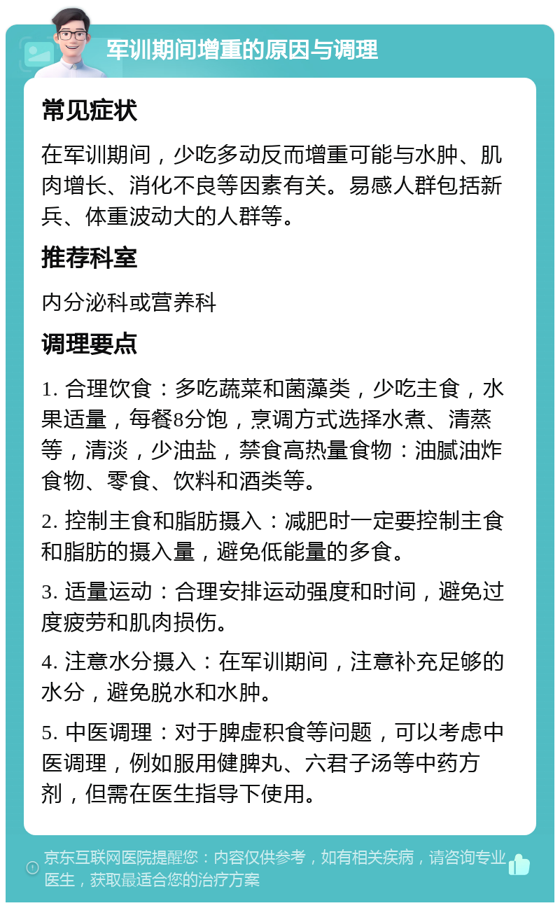 军训期间增重的原因与调理 常见症状 在军训期间，少吃多动反而增重可能与水肿、肌肉增长、消化不良等因素有关。易感人群包括新兵、体重波动大的人群等。 推荐科室 内分泌科或营养科 调理要点 1. 合理饮食：多吃蔬菜和菌藻类，少吃主食，水果适量，每餐8分饱，烹调方式选择水煮、清蒸等，清淡，少油盐，禁食高热量食物：油腻油炸食物、零食、饮料和酒类等。 2. 控制主食和脂肪摄入：减肥时一定要控制主食和脂肪的摄入量，避免低能量的多食。 3. 适量运动：合理安排运动强度和时间，避免过度疲劳和肌肉损伤。 4. 注意水分摄入：在军训期间，注意补充足够的水分，避免脱水和水肿。 5. 中医调理：对于脾虚积食等问题，可以考虑中医调理，例如服用健脾丸、六君子汤等中药方剂，但需在医生指导下使用。