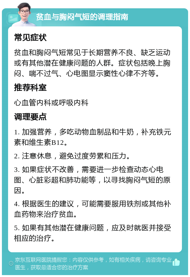 贫血与胸闷气短的调理指南 常见症状 贫血和胸闷气短常见于长期营养不良、缺乏运动或有其他潜在健康问题的人群。症状包括晚上胸闷、喘不过气、心电图显示窦性心律不齐等。 推荐科室 心血管内科或呼吸内科 调理要点 1. 加强营养，多吃动物血制品和牛奶，补充铁元素和维生素B12。 2. 注意休息，避免过度劳累和压力。 3. 如果症状不改善，需要进一步检查动态心电图、心脏彩超和肺功能等，以寻找胸闷气短的原因。 4. 根据医生的建议，可能需要服用铁剂或其他补血药物来治疗贫血。 5. 如果有其他潜在健康问题，应及时就医并接受相应的治疗。