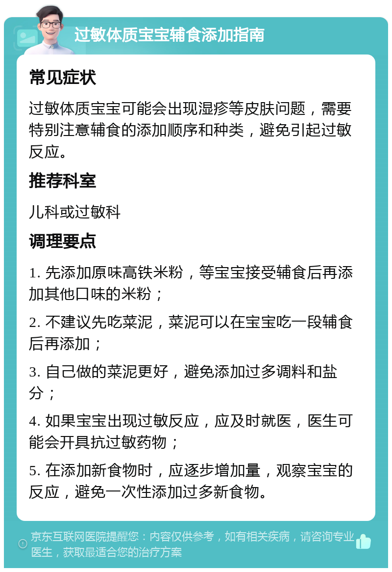 过敏体质宝宝辅食添加指南 常见症状 过敏体质宝宝可能会出现湿疹等皮肤问题，需要特别注意辅食的添加顺序和种类，避免引起过敏反应。 推荐科室 儿科或过敏科 调理要点 1. 先添加原味高铁米粉，等宝宝接受辅食后再添加其他口味的米粉； 2. 不建议先吃菜泥，菜泥可以在宝宝吃一段辅食后再添加； 3. 自己做的菜泥更好，避免添加过多调料和盐分； 4. 如果宝宝出现过敏反应，应及时就医，医生可能会开具抗过敏药物； 5. 在添加新食物时，应逐步增加量，观察宝宝的反应，避免一次性添加过多新食物。