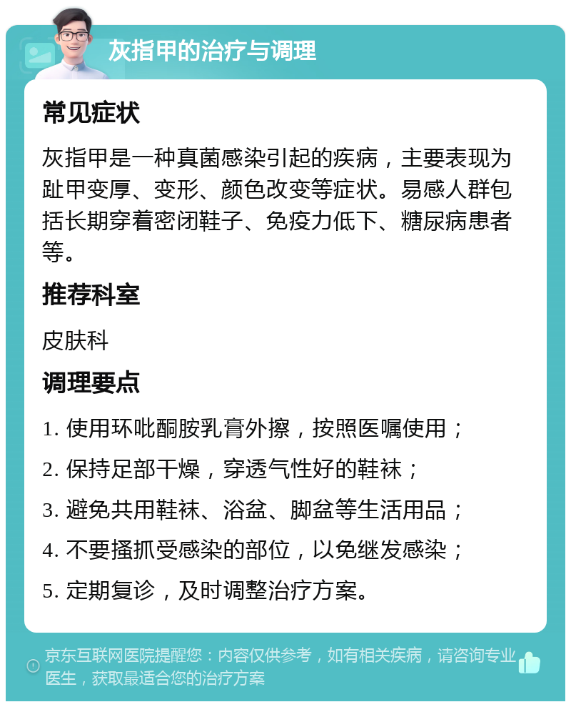 灰指甲的治疗与调理 常见症状 灰指甲是一种真菌感染引起的疾病，主要表现为趾甲变厚、变形、颜色改变等症状。易感人群包括长期穿着密闭鞋子、免疫力低下、糖尿病患者等。 推荐科室 皮肤科 调理要点 1. 使用环吡酮胺乳膏外擦，按照医嘱使用； 2. 保持足部干燥，穿透气性好的鞋袜； 3. 避免共用鞋袜、浴盆、脚盆等生活用品； 4. 不要搔抓受感染的部位，以免继发感染； 5. 定期复诊，及时调整治疗方案。