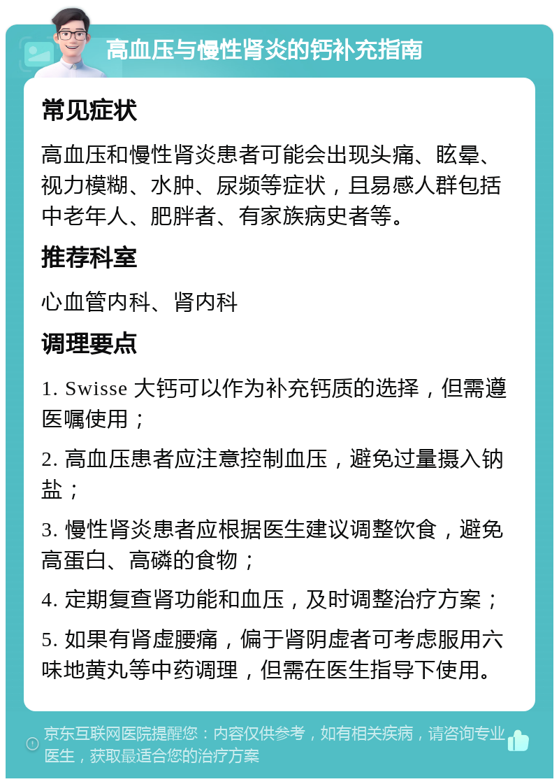 高血压与慢性肾炎的钙补充指南 常见症状 高血压和慢性肾炎患者可能会出现头痛、眩晕、视力模糊、水肿、尿频等症状，且易感人群包括中老年人、肥胖者、有家族病史者等。 推荐科室 心血管内科、肾内科 调理要点 1. Swisse 大钙可以作为补充钙质的选择，但需遵医嘱使用； 2. 高血压患者应注意控制血压，避免过量摄入钠盐； 3. 慢性肾炎患者应根据医生建议调整饮食，避免高蛋白、高磷的食物； 4. 定期复查肾功能和血压，及时调整治疗方案； 5. 如果有肾虚腰痛，偏于肾阴虚者可考虑服用六味地黄丸等中药调理，但需在医生指导下使用。