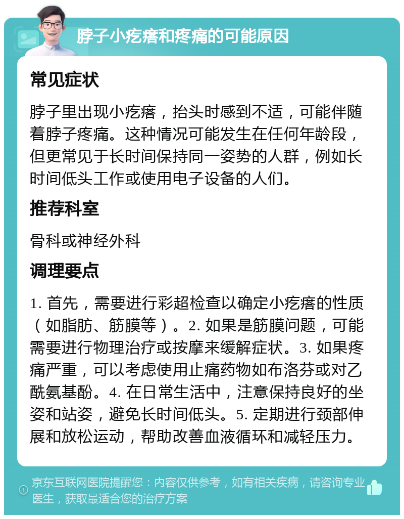 脖子小疙瘩和疼痛的可能原因 常见症状 脖子里出现小疙瘩，抬头时感到不适，可能伴随着脖子疼痛。这种情况可能发生在任何年龄段，但更常见于长时间保持同一姿势的人群，例如长时间低头工作或使用电子设备的人们。 推荐科室 骨科或神经外科 调理要点 1. 首先，需要进行彩超检查以确定小疙瘩的性质（如脂肪、筋膜等）。2. 如果是筋膜问题，可能需要进行物理治疗或按摩来缓解症状。3. 如果疼痛严重，可以考虑使用止痛药物如布洛芬或对乙酰氨基酚。4. 在日常生活中，注意保持良好的坐姿和站姿，避免长时间低头。5. 定期进行颈部伸展和放松运动，帮助改善血液循环和减轻压力。