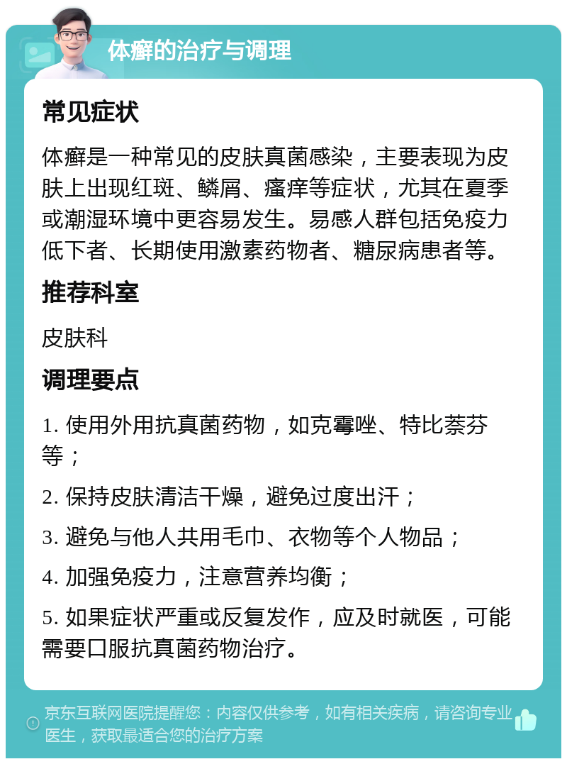 体癣的治疗与调理 常见症状 体癣是一种常见的皮肤真菌感染，主要表现为皮肤上出现红斑、鳞屑、瘙痒等症状，尤其在夏季或潮湿环境中更容易发生。易感人群包括免疫力低下者、长期使用激素药物者、糖尿病患者等。 推荐科室 皮肤科 调理要点 1. 使用外用抗真菌药物，如克霉唑、特比萘芬等； 2. 保持皮肤清洁干燥，避免过度出汗； 3. 避免与他人共用毛巾、衣物等个人物品； 4. 加强免疫力，注意营养均衡； 5. 如果症状严重或反复发作，应及时就医，可能需要口服抗真菌药物治疗。