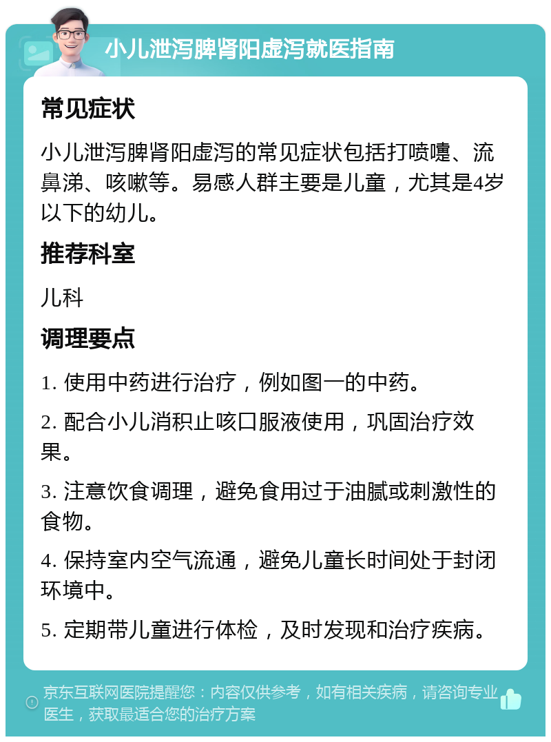 小儿泄泻脾肾阳虚泻就医指南 常见症状 小儿泄泻脾肾阳虚泻的常见症状包括打喷嚏、流鼻涕、咳嗽等。易感人群主要是儿童，尤其是4岁以下的幼儿。 推荐科室 儿科 调理要点 1. 使用中药进行治疗，例如图一的中药。 2. 配合小儿消积止咳口服液使用，巩固治疗效果。 3. 注意饮食调理，避免食用过于油腻或刺激性的食物。 4. 保持室内空气流通，避免儿童长时间处于封闭环境中。 5. 定期带儿童进行体检，及时发现和治疗疾病。