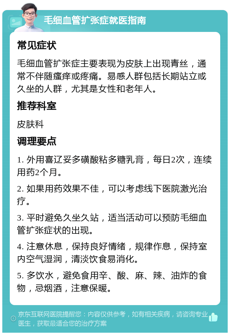 毛细血管扩张症就医指南 常见症状 毛细血管扩张症主要表现为皮肤上出现青丝，通常不伴随瘙痒或疼痛。易感人群包括长期站立或久坐的人群，尤其是女性和老年人。 推荐科室 皮肤科 调理要点 1. 外用喜辽妥多磺酸粘多糖乳膏，每日2次，连续用药2个月。 2. 如果用药效果不佳，可以考虑线下医院激光治疗。 3. 平时避免久坐久站，适当活动可以预防毛细血管扩张症状的出现。 4. 注意休息，保持良好情绪，规律作息，保持室内空气湿润，清淡饮食易消化。 5. 多饮水，避免食用辛、酸、麻、辣、油炸的食物，忌烟酒，注意保暖。