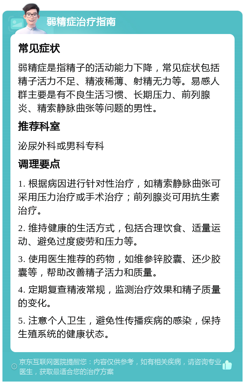 弱精症治疗指南 常见症状 弱精症是指精子的活动能力下降，常见症状包括精子活力不足、精液稀薄、射精无力等。易感人群主要是有不良生活习惯、长期压力、前列腺炎、精索静脉曲张等问题的男性。 推荐科室 泌尿外科或男科专科 调理要点 1. 根据病因进行针对性治疗，如精索静脉曲张可采用压力治疗或手术治疗；前列腺炎可用抗生素治疗。 2. 维持健康的生活方式，包括合理饮食、适量运动、避免过度疲劳和压力等。 3. 使用医生推荐的药物，如维参锌胶囊、还少胶囊等，帮助改善精子活力和质量。 4. 定期复查精液常规，监测治疗效果和精子质量的变化。 5. 注意个人卫生，避免性传播疾病的感染，保持生殖系统的健康状态。