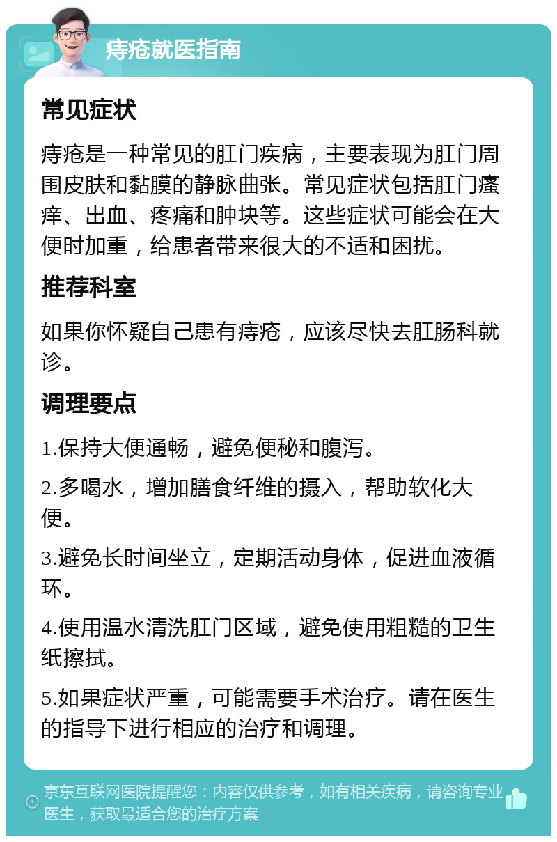 痔疮就医指南 常见症状 痔疮是一种常见的肛门疾病，主要表现为肛门周围皮肤和黏膜的静脉曲张。常见症状包括肛门瘙痒、出血、疼痛和肿块等。这些症状可能会在大便时加重，给患者带来很大的不适和困扰。 推荐科室 如果你怀疑自己患有痔疮，应该尽快去肛肠科就诊。 调理要点 1.保持大便通畅，避免便秘和腹泻。 2.多喝水，增加膳食纤维的摄入，帮助软化大便。 3.避免长时间坐立，定期活动身体，促进血液循环。 4.使用温水清洗肛门区域，避免使用粗糙的卫生纸擦拭。 5.如果症状严重，可能需要手术治疗。请在医生的指导下进行相应的治疗和调理。