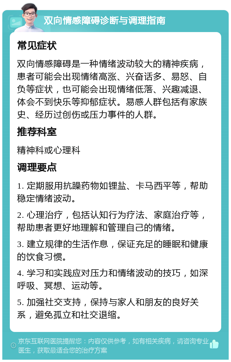 双向情感障碍诊断与调理指南 常见症状 双向情感障碍是一种情绪波动较大的精神疾病，患者可能会出现情绪高涨、兴奋话多、易怒、自负等症状，也可能会出现情绪低落、兴趣减退、体会不到快乐等抑郁症状。易感人群包括有家族史、经历过创伤或压力事件的人群。 推荐科室 精神科或心理科 调理要点 1. 定期服用抗躁药物如锂盐、卡马西平等，帮助稳定情绪波动。 2. 心理治疗，包括认知行为疗法、家庭治疗等，帮助患者更好地理解和管理自己的情绪。 3. 建立规律的生活作息，保证充足的睡眠和健康的饮食习惯。 4. 学习和实践应对压力和情绪波动的技巧，如深呼吸、冥想、运动等。 5. 加强社交支持，保持与家人和朋友的良好关系，避免孤立和社交退缩。