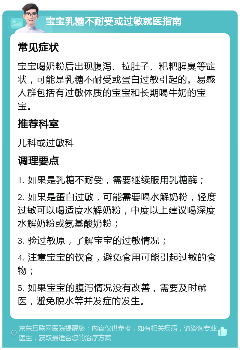 宝宝乳糖不耐受或过敏就医指南 常见症状 宝宝喝奶粉后出现腹泻、拉肚子、粑粑腥臭等症状，可能是乳糖不耐受或蛋白过敏引起的。易感人群包括有过敏体质的宝宝和长期喝牛奶的宝宝。 推荐科室 儿科或过敏科 调理要点 1. 如果是乳糖不耐受，需要继续服用乳糖酶； 2. 如果是蛋白过敏，可能需要喝水解奶粉，轻度过敏可以喝适度水解奶粉，中度以上建议喝深度水解奶粉或氨基酸奶粉； 3. 验过敏原，了解宝宝的过敏情况； 4. 注意宝宝的饮食，避免食用可能引起过敏的食物； 5. 如果宝宝的腹泻情况没有改善，需要及时就医，避免脱水等并发症的发生。