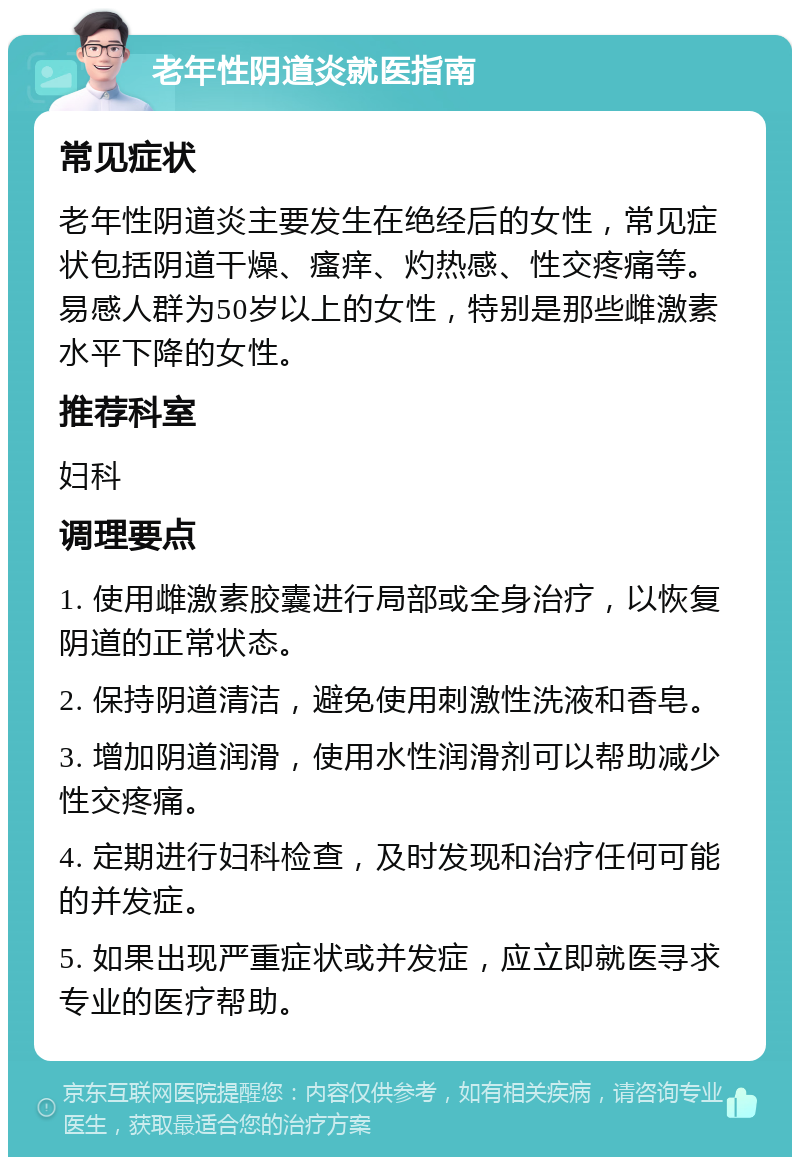 老年性阴道炎就医指南 常见症状 老年性阴道炎主要发生在绝经后的女性，常见症状包括阴道干燥、瘙痒、灼热感、性交疼痛等。易感人群为50岁以上的女性，特别是那些雌激素水平下降的女性。 推荐科室 妇科 调理要点 1. 使用雌激素胶囊进行局部或全身治疗，以恢复阴道的正常状态。 2. 保持阴道清洁，避免使用刺激性洗液和香皂。 3. 增加阴道润滑，使用水性润滑剂可以帮助减少性交疼痛。 4. 定期进行妇科检查，及时发现和治疗任何可能的并发症。 5. 如果出现严重症状或并发症，应立即就医寻求专业的医疗帮助。