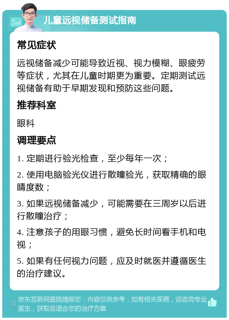 儿童远视储备测试指南 常见症状 远视储备减少可能导致近视、视力模糊、眼疲劳等症状，尤其在儿童时期更为重要。定期测试远视储备有助于早期发现和预防这些问题。 推荐科室 眼科 调理要点 1. 定期进行验光检查，至少每年一次； 2. 使用电脑验光仪进行散瞳验光，获取精确的眼睛度数； 3. 如果远视储备减少，可能需要在三周岁以后进行散瞳治疗； 4. 注意孩子的用眼习惯，避免长时间看手机和电视； 5. 如果有任何视力问题，应及时就医并遵循医生的治疗建议。