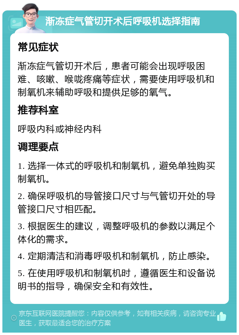 渐冻症气管切开术后呼吸机选择指南 常见症状 渐冻症气管切开术后，患者可能会出现呼吸困难、咳嗽、喉咙疼痛等症状，需要使用呼吸机和制氧机来辅助呼吸和提供足够的氧气。 推荐科室 呼吸内科或神经内科 调理要点 1. 选择一体式的呼吸机和制氧机，避免单独购买制氧机。 2. 确保呼吸机的导管接口尺寸与气管切开处的导管接口尺寸相匹配。 3. 根据医生的建议，调整呼吸机的参数以满足个体化的需求。 4. 定期清洁和消毒呼吸机和制氧机，防止感染。 5. 在使用呼吸机和制氧机时，遵循医生和设备说明书的指导，确保安全和有效性。