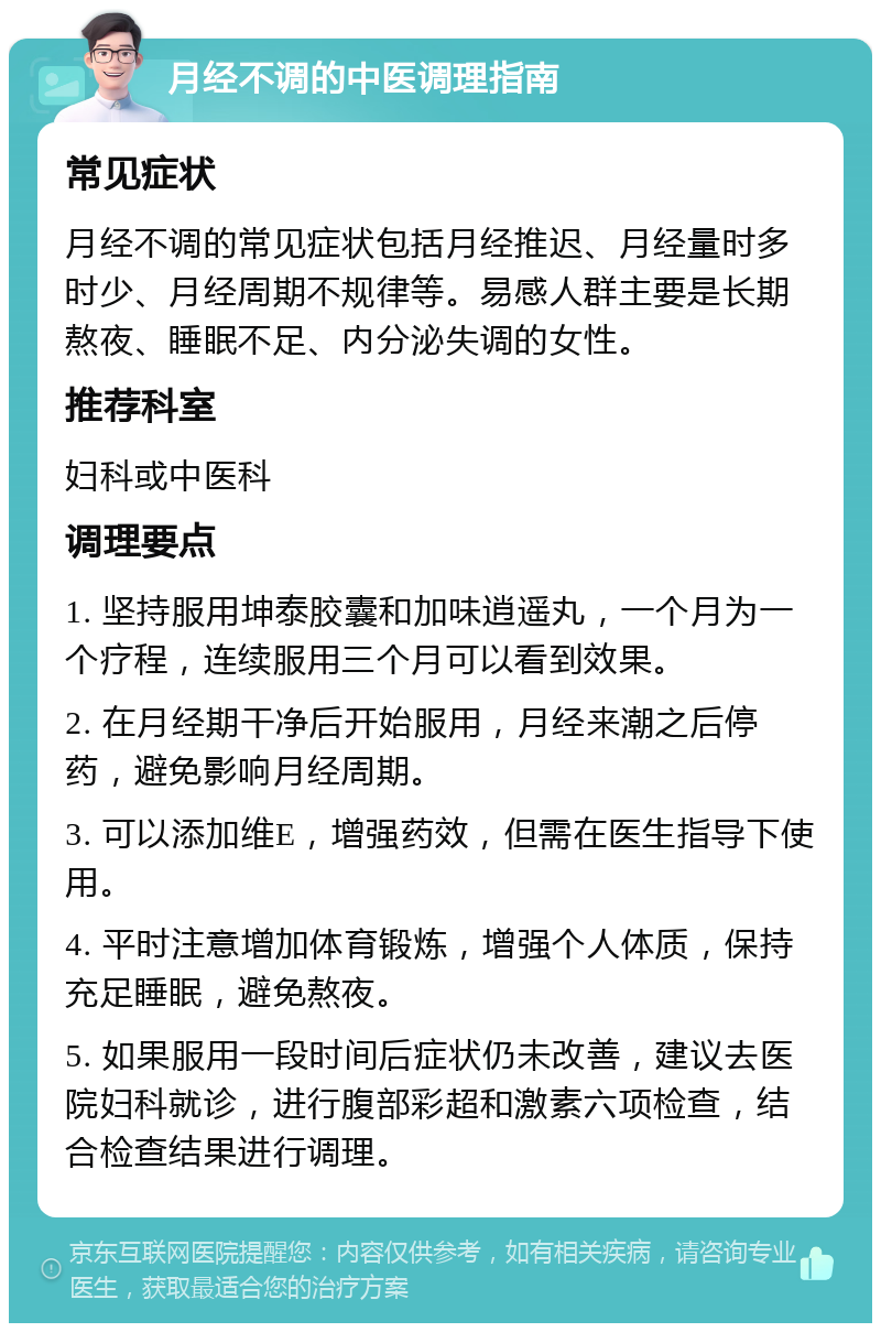 月经不调的中医调理指南 常见症状 月经不调的常见症状包括月经推迟、月经量时多时少、月经周期不规律等。易感人群主要是长期熬夜、睡眠不足、内分泌失调的女性。 推荐科室 妇科或中医科 调理要点 1. 坚持服用坤泰胶囊和加味逍遥丸，一个月为一个疗程，连续服用三个月可以看到效果。 2. 在月经期干净后开始服用，月经来潮之后停药，避免影响月经周期。 3. 可以添加维E，增强药效，但需在医生指导下使用。 4. 平时注意增加体育锻炼，增强个人体质，保持充足睡眠，避免熬夜。 5. 如果服用一段时间后症状仍未改善，建议去医院妇科就诊，进行腹部彩超和激素六项检查，结合检查结果进行调理。