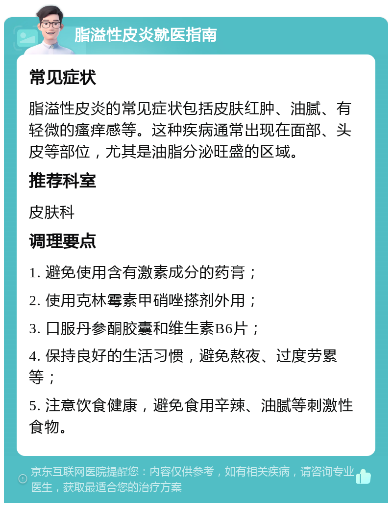 脂溢性皮炎就医指南 常见症状 脂溢性皮炎的常见症状包括皮肤红肿、油腻、有轻微的瘙痒感等。这种疾病通常出现在面部、头皮等部位，尤其是油脂分泌旺盛的区域。 推荐科室 皮肤科 调理要点 1. 避免使用含有激素成分的药膏； 2. 使用克林霉素甲硝唑搽剂外用； 3. 口服丹参酮胶囊和维生素B6片； 4. 保持良好的生活习惯，避免熬夜、过度劳累等； 5. 注意饮食健康，避免食用辛辣、油腻等刺激性食物。