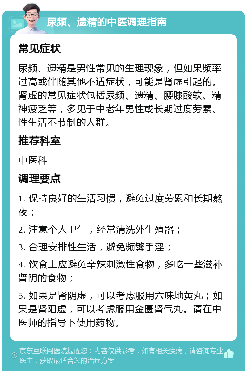 尿频、遗精的中医调理指南 常见症状 尿频、遗精是男性常见的生理现象，但如果频率过高或伴随其他不适症状，可能是肾虚引起的。肾虚的常见症状包括尿频、遗精、腰膝酸软、精神疲乏等，多见于中老年男性或长期过度劳累、性生活不节制的人群。 推荐科室 中医科 调理要点 1. 保持良好的生活习惯，避免过度劳累和长期熬夜； 2. 注意个人卫生，经常清洗外生殖器； 3. 合理安排性生活，避免频繁手淫； 4. 饮食上应避免辛辣刺激性食物，多吃一些滋补肾阴的食物； 5. 如果是肾阴虚，可以考虑服用六味地黄丸；如果是肾阳虚，可以考虑服用金匮肾气丸。请在中医师的指导下使用药物。