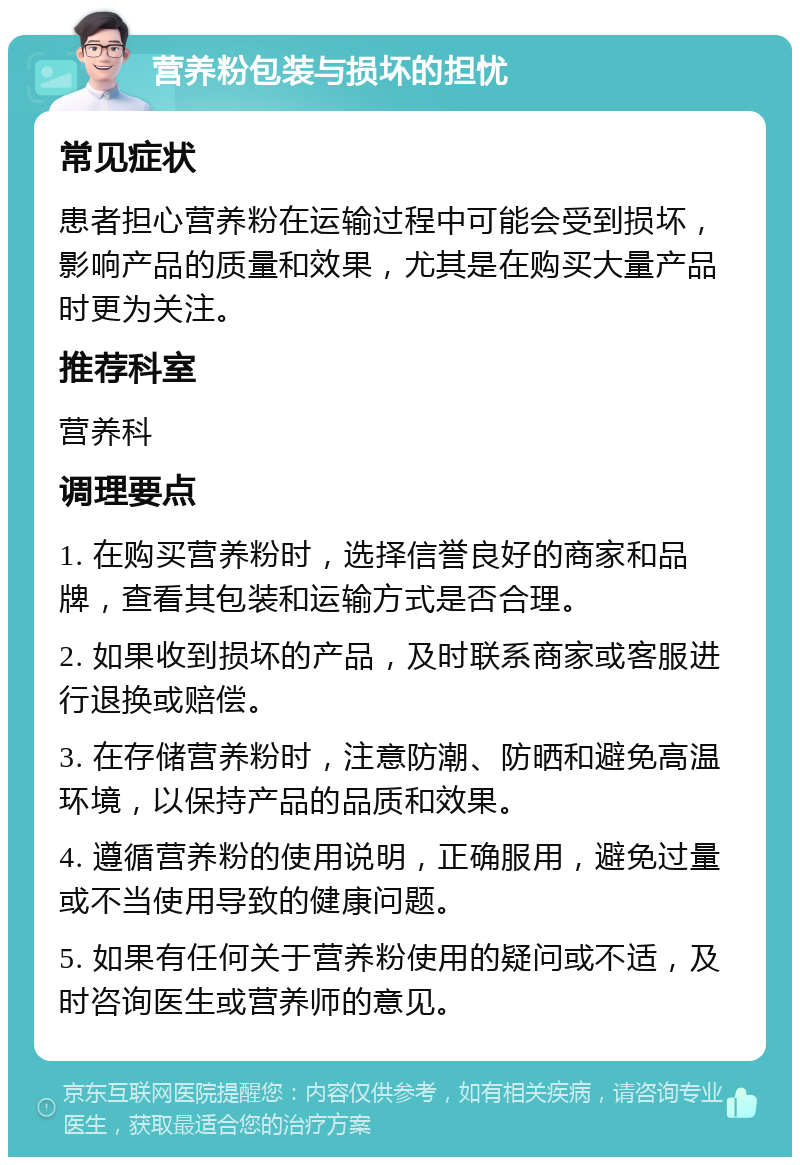 营养粉包装与损坏的担忧 常见症状 患者担心营养粉在运输过程中可能会受到损坏，影响产品的质量和效果，尤其是在购买大量产品时更为关注。 推荐科室 营养科 调理要点 1. 在购买营养粉时，选择信誉良好的商家和品牌，查看其包装和运输方式是否合理。 2. 如果收到损坏的产品，及时联系商家或客服进行退换或赔偿。 3. 在存储营养粉时，注意防潮、防晒和避免高温环境，以保持产品的品质和效果。 4. 遵循营养粉的使用说明，正确服用，避免过量或不当使用导致的健康问题。 5. 如果有任何关于营养粉使用的疑问或不适，及时咨询医生或营养师的意见。