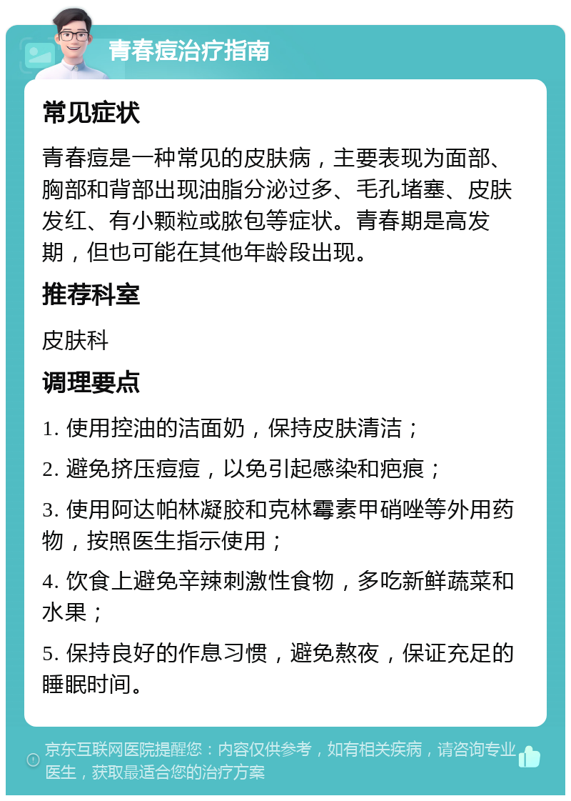 青春痘治疗指南 常见症状 青春痘是一种常见的皮肤病，主要表现为面部、胸部和背部出现油脂分泌过多、毛孔堵塞、皮肤发红、有小颗粒或脓包等症状。青春期是高发期，但也可能在其他年龄段出现。 推荐科室 皮肤科 调理要点 1. 使用控油的洁面奶，保持皮肤清洁； 2. 避免挤压痘痘，以免引起感染和疤痕； 3. 使用阿达帕林凝胶和克林霉素甲硝唑等外用药物，按照医生指示使用； 4. 饮食上避免辛辣刺激性食物，多吃新鲜蔬菜和水果； 5. 保持良好的作息习惯，避免熬夜，保证充足的睡眠时间。