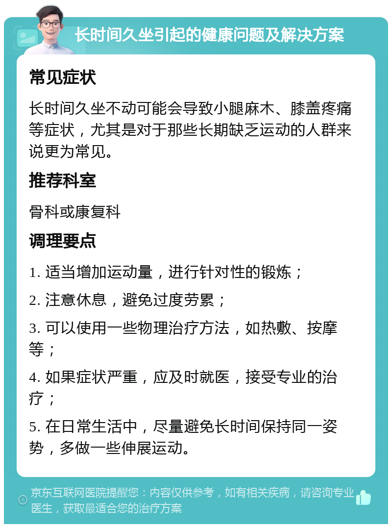 长时间久坐引起的健康问题及解决方案 常见症状 长时间久坐不动可能会导致小腿麻木、膝盖疼痛等症状，尤其是对于那些长期缺乏运动的人群来说更为常见。 推荐科室 骨科或康复科 调理要点 1. 适当增加运动量，进行针对性的锻炼； 2. 注意休息，避免过度劳累； 3. 可以使用一些物理治疗方法，如热敷、按摩等； 4. 如果症状严重，应及时就医，接受专业的治疗； 5. 在日常生活中，尽量避免长时间保持同一姿势，多做一些伸展运动。