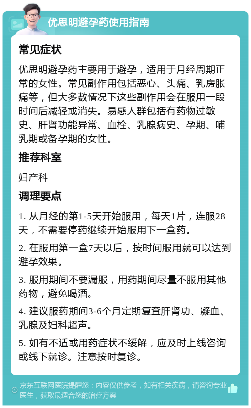 优思明避孕药使用指南 常见症状 优思明避孕药主要用于避孕，适用于月经周期正常的女性。常见副作用包括恶心、头痛、乳房胀痛等，但大多数情况下这些副作用会在服用一段时间后减轻或消失。易感人群包括有药物过敏史、肝肾功能异常、血栓、乳腺病史、孕期、哺乳期或备孕期的女性。 推荐科室 妇产科 调理要点 1. 从月经的第1-5天开始服用，每天1片，连服28天，不需要停药继续开始服用下一盒药。 2. 在服用第一盒7天以后，按时间服用就可以达到避孕效果。 3. 服用期间不要漏服，用药期间尽量不服用其他药物，避免喝酒。 4. 建议服药期间3-6个月定期复查肝肾功、凝血、乳腺及妇科超声。 5. 如有不适或用药症状不缓解，应及时上线咨询或线下就诊。注意按时复诊。