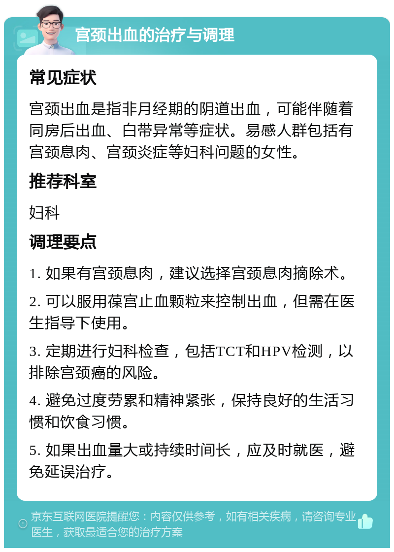 宫颈出血的治疗与调理 常见症状 宫颈出血是指非月经期的阴道出血，可能伴随着同房后出血、白带异常等症状。易感人群包括有宫颈息肉、宫颈炎症等妇科问题的女性。 推荐科室 妇科 调理要点 1. 如果有宫颈息肉，建议选择宫颈息肉摘除术。 2. 可以服用葆宫止血颗粒来控制出血，但需在医生指导下使用。 3. 定期进行妇科检查，包括TCT和HPV检测，以排除宫颈癌的风险。 4. 避免过度劳累和精神紧张，保持良好的生活习惯和饮食习惯。 5. 如果出血量大或持续时间长，应及时就医，避免延误治疗。