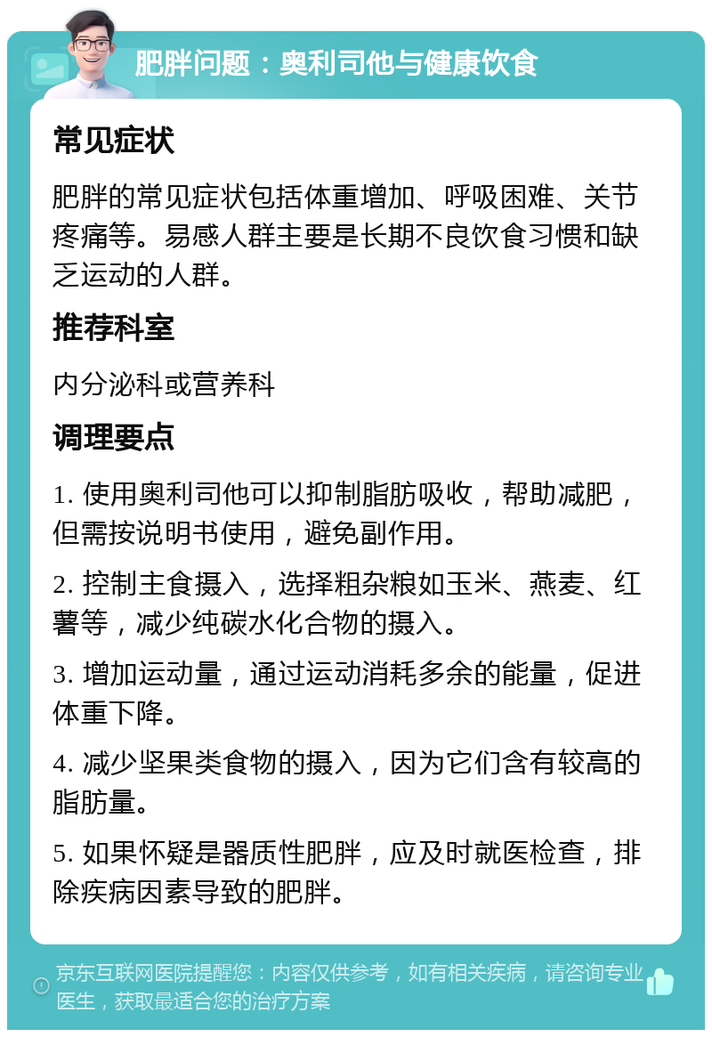 肥胖问题：奥利司他与健康饮食 常见症状 肥胖的常见症状包括体重增加、呼吸困难、关节疼痛等。易感人群主要是长期不良饮食习惯和缺乏运动的人群。 推荐科室 内分泌科或营养科 调理要点 1. 使用奥利司他可以抑制脂肪吸收，帮助减肥，但需按说明书使用，避免副作用。 2. 控制主食摄入，选择粗杂粮如玉米、燕麦、红薯等，减少纯碳水化合物的摄入。 3. 增加运动量，通过运动消耗多余的能量，促进体重下降。 4. 减少坚果类食物的摄入，因为它们含有较高的脂肪量。 5. 如果怀疑是器质性肥胖，应及时就医检查，排除疾病因素导致的肥胖。