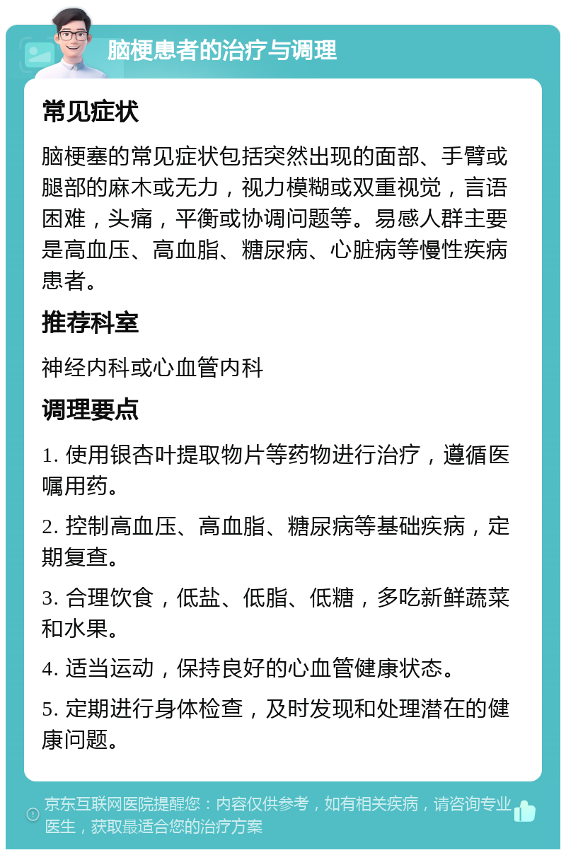 脑梗患者的治疗与调理 常见症状 脑梗塞的常见症状包括突然出现的面部、手臂或腿部的麻木或无力，视力模糊或双重视觉，言语困难，头痛，平衡或协调问题等。易感人群主要是高血压、高血脂、糖尿病、心脏病等慢性疾病患者。 推荐科室 神经内科或心血管内科 调理要点 1. 使用银杏叶提取物片等药物进行治疗，遵循医嘱用药。 2. 控制高血压、高血脂、糖尿病等基础疾病，定期复查。 3. 合理饮食，低盐、低脂、低糖，多吃新鲜蔬菜和水果。 4. 适当运动，保持良好的心血管健康状态。 5. 定期进行身体检查，及时发现和处理潜在的健康问题。