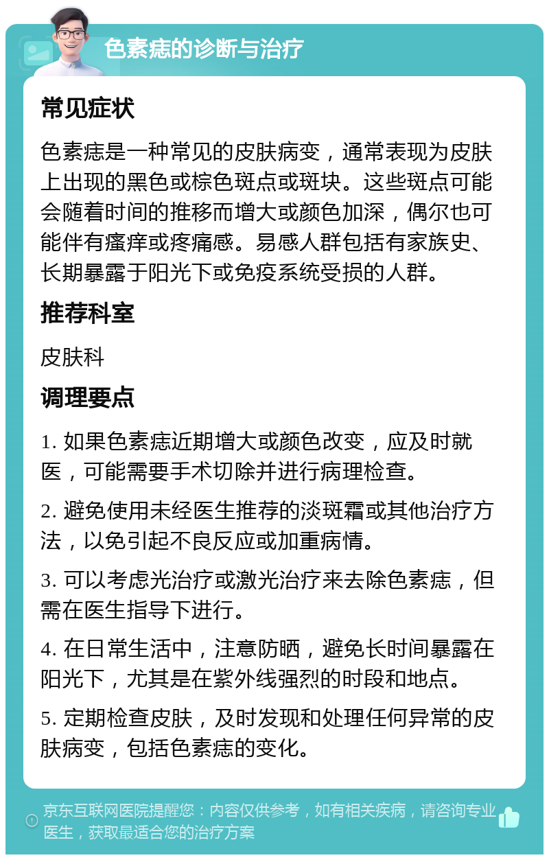 色素痣的诊断与治疗 常见症状 色素痣是一种常见的皮肤病变，通常表现为皮肤上出现的黑色或棕色斑点或斑块。这些斑点可能会随着时间的推移而增大或颜色加深，偶尔也可能伴有瘙痒或疼痛感。易感人群包括有家族史、长期暴露于阳光下或免疫系统受损的人群。 推荐科室 皮肤科 调理要点 1. 如果色素痣近期增大或颜色改变，应及时就医，可能需要手术切除并进行病理检查。 2. 避免使用未经医生推荐的淡斑霜或其他治疗方法，以免引起不良反应或加重病情。 3. 可以考虑光治疗或激光治疗来去除色素痣，但需在医生指导下进行。 4. 在日常生活中，注意防晒，避免长时间暴露在阳光下，尤其是在紫外线强烈的时段和地点。 5. 定期检查皮肤，及时发现和处理任何异常的皮肤病变，包括色素痣的变化。