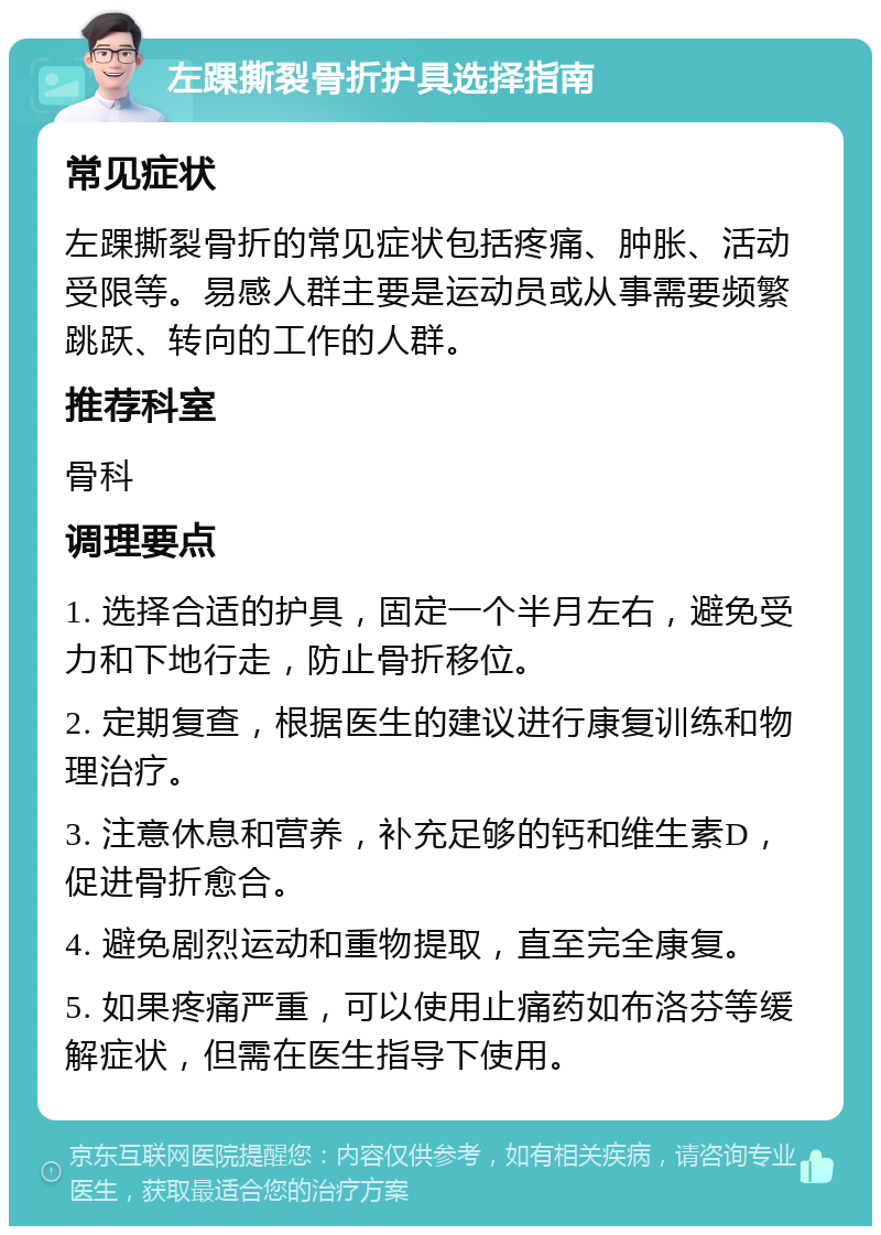 左踝撕裂骨折护具选择指南 常见症状 左踝撕裂骨折的常见症状包括疼痛、肿胀、活动受限等。易感人群主要是运动员或从事需要频繁跳跃、转向的工作的人群。 推荐科室 骨科 调理要点 1. 选择合适的护具，固定一个半月左右，避免受力和下地行走，防止骨折移位。 2. 定期复查，根据医生的建议进行康复训练和物理治疗。 3. 注意休息和营养，补充足够的钙和维生素D，促进骨折愈合。 4. 避免剧烈运动和重物提取，直至完全康复。 5. 如果疼痛严重，可以使用止痛药如布洛芬等缓解症状，但需在医生指导下使用。