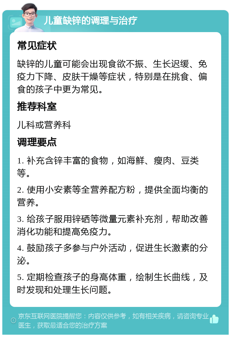 儿童缺锌的调理与治疗 常见症状 缺锌的儿童可能会出现食欲不振、生长迟缓、免疫力下降、皮肤干燥等症状，特别是在挑食、偏食的孩子中更为常见。 推荐科室 儿科或营养科 调理要点 1. 补充含锌丰富的食物，如海鲜、瘦肉、豆类等。 2. 使用小安素等全营养配方粉，提供全面均衡的营养。 3. 给孩子服用锌硒等微量元素补充剂，帮助改善消化功能和提高免疫力。 4. 鼓励孩子多参与户外活动，促进生长激素的分泌。 5. 定期检查孩子的身高体重，绘制生长曲线，及时发现和处理生长问题。