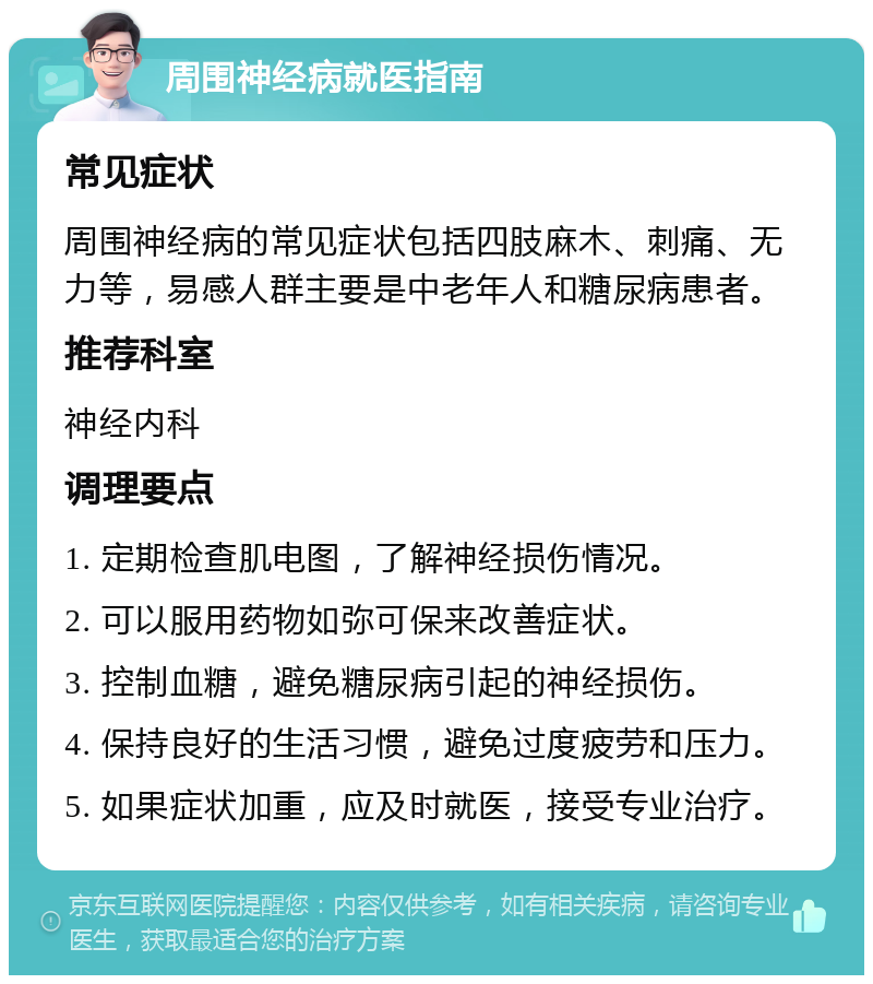 周围神经病就医指南 常见症状 周围神经病的常见症状包括四肢麻木、刺痛、无力等，易感人群主要是中老年人和糖尿病患者。 推荐科室 神经内科 调理要点 1. 定期检查肌电图，了解神经损伤情况。 2. 可以服用药物如弥可保来改善症状。 3. 控制血糖，避免糖尿病引起的神经损伤。 4. 保持良好的生活习惯，避免过度疲劳和压力。 5. 如果症状加重，应及时就医，接受专业治疗。