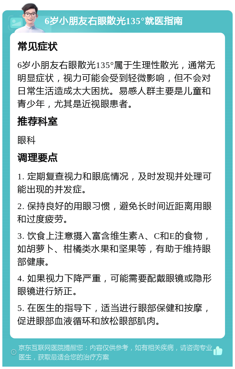 6岁小朋友右眼散光135°就医指南 常见症状 6岁小朋友右眼散光135°属于生理性散光，通常无明显症状，视力可能会受到轻微影响，但不会对日常生活造成太大困扰。易感人群主要是儿童和青少年，尤其是近视眼患者。 推荐科室 眼科 调理要点 1. 定期复查视力和眼底情况，及时发现并处理可能出现的并发症。 2. 保持良好的用眼习惯，避免长时间近距离用眼和过度疲劳。 3. 饮食上注意摄入富含维生素A、C和E的食物，如胡萝卜、柑橘类水果和坚果等，有助于维持眼部健康。 4. 如果视力下降严重，可能需要配戴眼镜或隐形眼镜进行矫正。 5. 在医生的指导下，适当进行眼部保健和按摩，促进眼部血液循环和放松眼部肌肉。