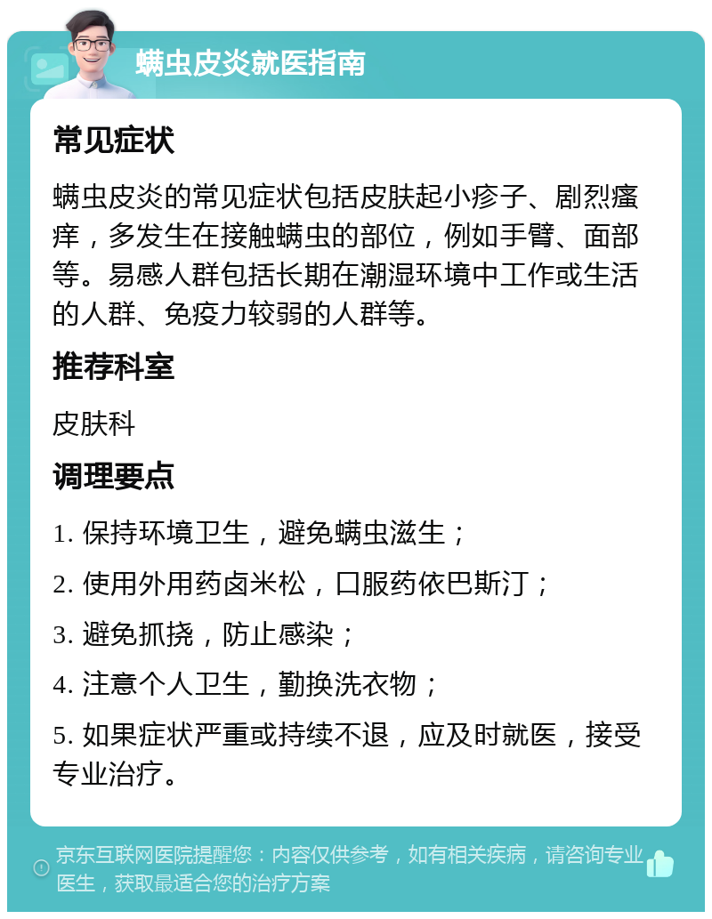 螨虫皮炎就医指南 常见症状 螨虫皮炎的常见症状包括皮肤起小疹子、剧烈瘙痒，多发生在接触螨虫的部位，例如手臂、面部等。易感人群包括长期在潮湿环境中工作或生活的人群、免疫力较弱的人群等。 推荐科室 皮肤科 调理要点 1. 保持环境卫生，避免螨虫滋生； 2. 使用外用药卤米松，口服药依巴斯汀； 3. 避免抓挠，防止感染； 4. 注意个人卫生，勤换洗衣物； 5. 如果症状严重或持续不退，应及时就医，接受专业治疗。