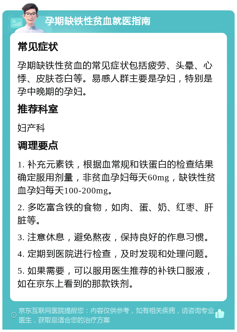 孕期缺铁性贫血就医指南 常见症状 孕期缺铁性贫血的常见症状包括疲劳、头晕、心悸、皮肤苍白等。易感人群主要是孕妇，特别是孕中晚期的孕妇。 推荐科室 妇产科 调理要点 1. 补充元素铁，根据血常规和铁蛋白的检查结果确定服用剂量，非贫血孕妇每天60mg，缺铁性贫血孕妇每天100-200mg。 2. 多吃富含铁的食物，如肉、蛋、奶、红枣、肝脏等。 3. 注意休息，避免熬夜，保持良好的作息习惯。 4. 定期到医院进行检查，及时发现和处理问题。 5. 如果需要，可以服用医生推荐的补铁口服液，如在京东上看到的那款铁剂。