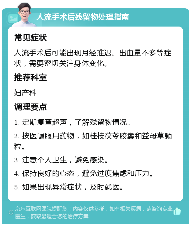 人流手术后残留物处理指南 常见症状 人流手术后可能出现月经推迟、出血量不多等症状，需要密切关注身体变化。 推荐科室 妇产科 调理要点 1. 定期复查超声，了解残留物情况。 2. 按医嘱服用药物，如桂枝茯苓胶囊和益母草颗粒。 3. 注意个人卫生，避免感染。 4. 保持良好的心态，避免过度焦虑和压力。 5. 如果出现异常症状，及时就医。