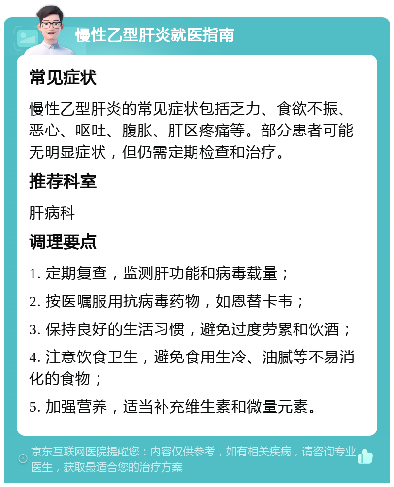 慢性乙型肝炎就医指南 常见症状 慢性乙型肝炎的常见症状包括乏力、食欲不振、恶心、呕吐、腹胀、肝区疼痛等。部分患者可能无明显症状，但仍需定期检查和治疗。 推荐科室 肝病科 调理要点 1. 定期复查，监测肝功能和病毒载量； 2. 按医嘱服用抗病毒药物，如恩替卡韦； 3. 保持良好的生活习惯，避免过度劳累和饮酒； 4. 注意饮食卫生，避免食用生冷、油腻等不易消化的食物； 5. 加强营养，适当补充维生素和微量元素。