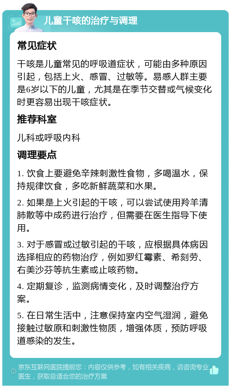 儿童干咳的治疗与调理 常见症状 干咳是儿童常见的呼吸道症状，可能由多种原因引起，包括上火、感冒、过敏等。易感人群主要是6岁以下的儿童，尤其是在季节交替或气候变化时更容易出现干咳症状。 推荐科室 儿科或呼吸内科 调理要点 1. 饮食上要避免辛辣刺激性食物，多喝温水，保持规律饮食，多吃新鲜蔬菜和水果。 2. 如果是上火引起的干咳，可以尝试使用羚羊清肺散等中成药进行治疗，但需要在医生指导下使用。 3. 对于感冒或过敏引起的干咳，应根据具体病因选择相应的药物治疗，例如罗红霉素、希刻劳、右美沙芬等抗生素或止咳药物。 4. 定期复诊，监测病情变化，及时调整治疗方案。 5. 在日常生活中，注意保持室内空气湿润，避免接触过敏原和刺激性物质，增强体质，预防呼吸道感染的发生。