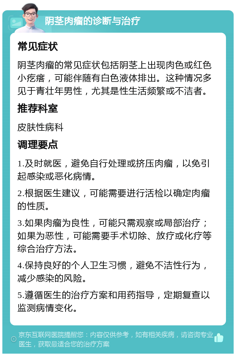 阴茎肉瘤的诊断与治疗 常见症状 阴茎肉瘤的常见症状包括阴茎上出现肉色或红色小疙瘩，可能伴随有白色液体排出。这种情况多见于青壮年男性，尤其是性生活频繁或不洁者。 推荐科室 皮肤性病科 调理要点 1.及时就医，避免自行处理或挤压肉瘤，以免引起感染或恶化病情。 2.根据医生建议，可能需要进行活检以确定肉瘤的性质。 3.如果肉瘤为良性，可能只需观察或局部治疗；如果为恶性，可能需要手术切除、放疗或化疗等综合治疗方法。 4.保持良好的个人卫生习惯，避免不洁性行为，减少感染的风险。 5.遵循医生的治疗方案和用药指导，定期复查以监测病情变化。