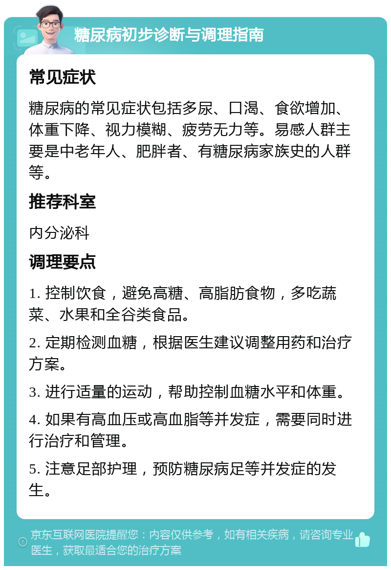 糖尿病初步诊断与调理指南 常见症状 糖尿病的常见症状包括多尿、口渴、食欲增加、体重下降、视力模糊、疲劳无力等。易感人群主要是中老年人、肥胖者、有糖尿病家族史的人群等。 推荐科室 内分泌科 调理要点 1. 控制饮食，避免高糖、高脂肪食物，多吃蔬菜、水果和全谷类食品。 2. 定期检测血糖，根据医生建议调整用药和治疗方案。 3. 进行适量的运动，帮助控制血糖水平和体重。 4. 如果有高血压或高血脂等并发症，需要同时进行治疗和管理。 5. 注意足部护理，预防糖尿病足等并发症的发生。