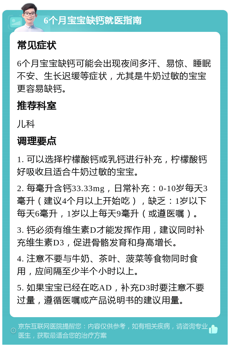 6个月宝宝缺钙就医指南 常见症状 6个月宝宝缺钙可能会出现夜间多汗、易惊、睡眠不安、生长迟缓等症状，尤其是牛奶过敏的宝宝更容易缺钙。 推荐科室 儿科 调理要点 1. 可以选择柠檬酸钙或乳钙进行补充，柠檬酸钙好吸收且适合牛奶过敏的宝宝。 2. 每毫升含钙33.33mg，日常补充：0-10岁每天3毫升（建议4个月以上开始吃），缺乏：1岁以下每天6毫升，1岁以上每天9毫升（或遵医嘱）。 3. 钙必须有维生素D才能发挥作用，建议同时补充维生素D3，促进骨骼发育和身高增长。 4. 注意不要与牛奶、茶叶、菠菜等食物同时食用，应间隔至少半个小时以上。 5. 如果宝宝已经在吃AD，补充D3时要注意不要过量，遵循医嘱或产品说明书的建议用量。