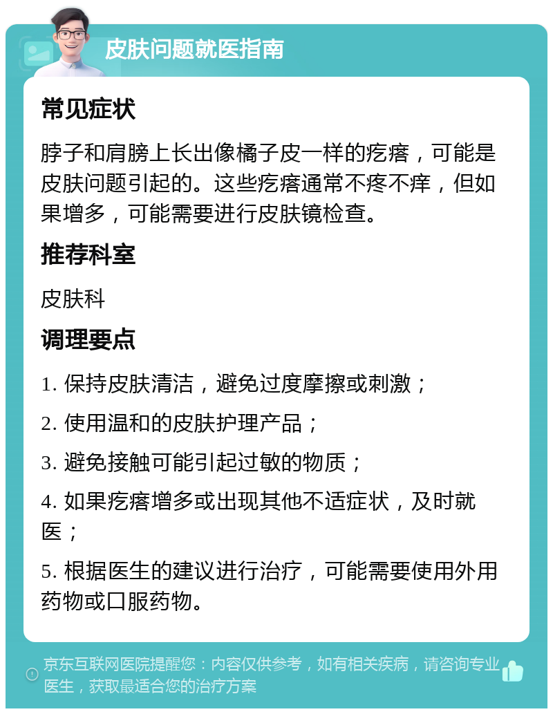 皮肤问题就医指南 常见症状 脖子和肩膀上长出像橘子皮一样的疙瘩，可能是皮肤问题引起的。这些疙瘩通常不疼不痒，但如果增多，可能需要进行皮肤镜检查。 推荐科室 皮肤科 调理要点 1. 保持皮肤清洁，避免过度摩擦或刺激； 2. 使用温和的皮肤护理产品； 3. 避免接触可能引起过敏的物质； 4. 如果疙瘩增多或出现其他不适症状，及时就医； 5. 根据医生的建议进行治疗，可能需要使用外用药物或口服药物。