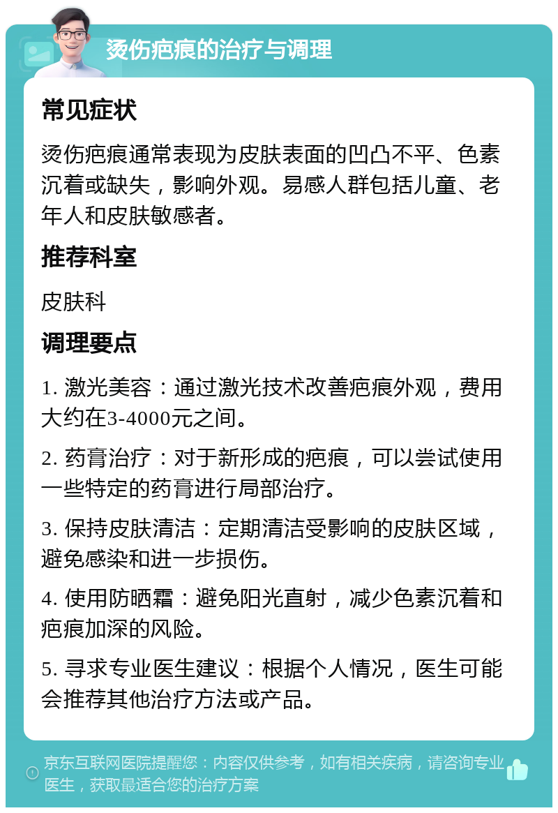 烫伤疤痕的治疗与调理 常见症状 烫伤疤痕通常表现为皮肤表面的凹凸不平、色素沉着或缺失，影响外观。易感人群包括儿童、老年人和皮肤敏感者。 推荐科室 皮肤科 调理要点 1. 激光美容：通过激光技术改善疤痕外观，费用大约在3-4000元之间。 2. 药膏治疗：对于新形成的疤痕，可以尝试使用一些特定的药膏进行局部治疗。 3. 保持皮肤清洁：定期清洁受影响的皮肤区域，避免感染和进一步损伤。 4. 使用防晒霜：避免阳光直射，减少色素沉着和疤痕加深的风险。 5. 寻求专业医生建议：根据个人情况，医生可能会推荐其他治疗方法或产品。