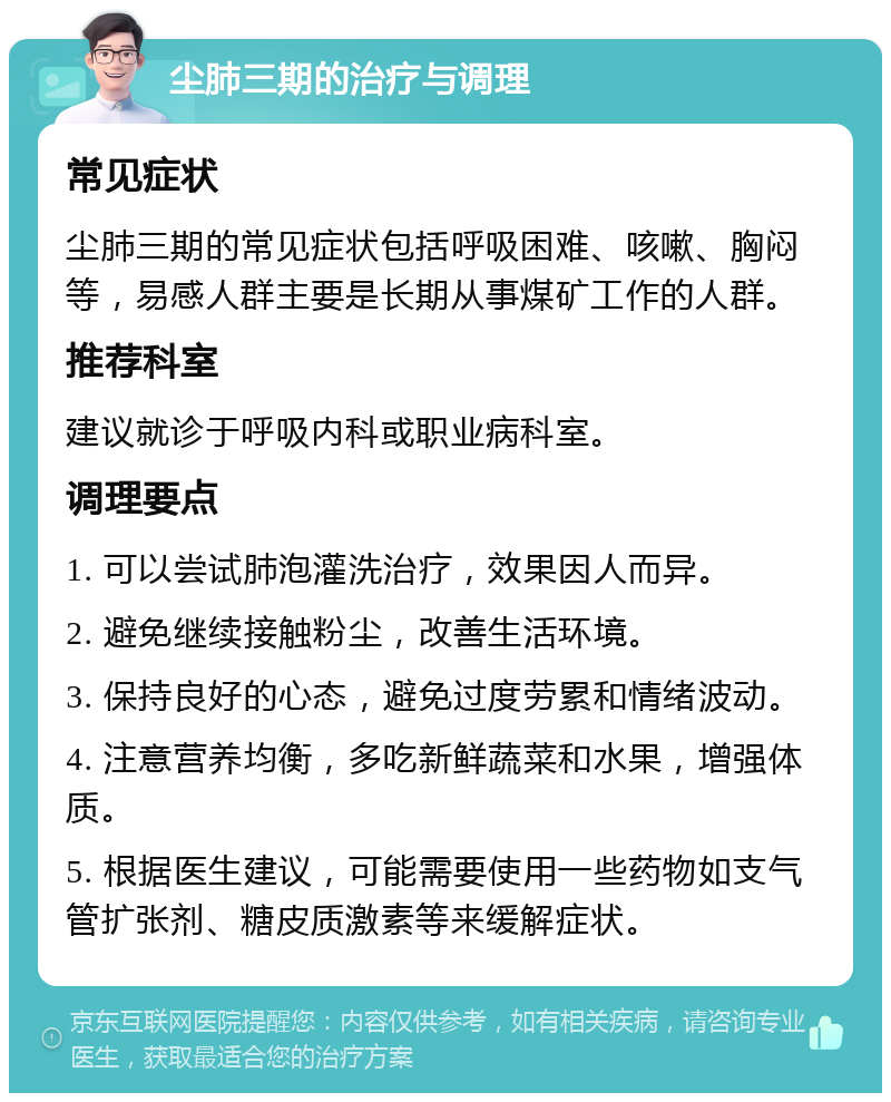 尘肺三期的治疗与调理 常见症状 尘肺三期的常见症状包括呼吸困难、咳嗽、胸闷等，易感人群主要是长期从事煤矿工作的人群。 推荐科室 建议就诊于呼吸内科或职业病科室。 调理要点 1. 可以尝试肺泡灌洗治疗，效果因人而异。 2. 避免继续接触粉尘，改善生活环境。 3. 保持良好的心态，避免过度劳累和情绪波动。 4. 注意营养均衡，多吃新鲜蔬菜和水果，增强体质。 5. 根据医生建议，可能需要使用一些药物如支气管扩张剂、糖皮质激素等来缓解症状。