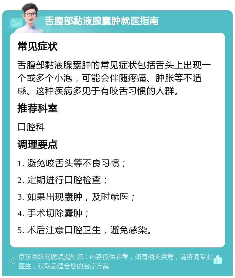 舌腹部黏液腺囊肿就医指南 常见症状 舌腹部黏液腺囊肿的常见症状包括舌头上出现一个或多个小泡，可能会伴随疼痛、肿胀等不适感。这种疾病多见于有咬舌习惯的人群。 推荐科室 口腔科 调理要点 1. 避免咬舌头等不良习惯； 2. 定期进行口腔检查； 3. 如果出现囊肿，及时就医； 4. 手术切除囊肿； 5. 术后注意口腔卫生，避免感染。