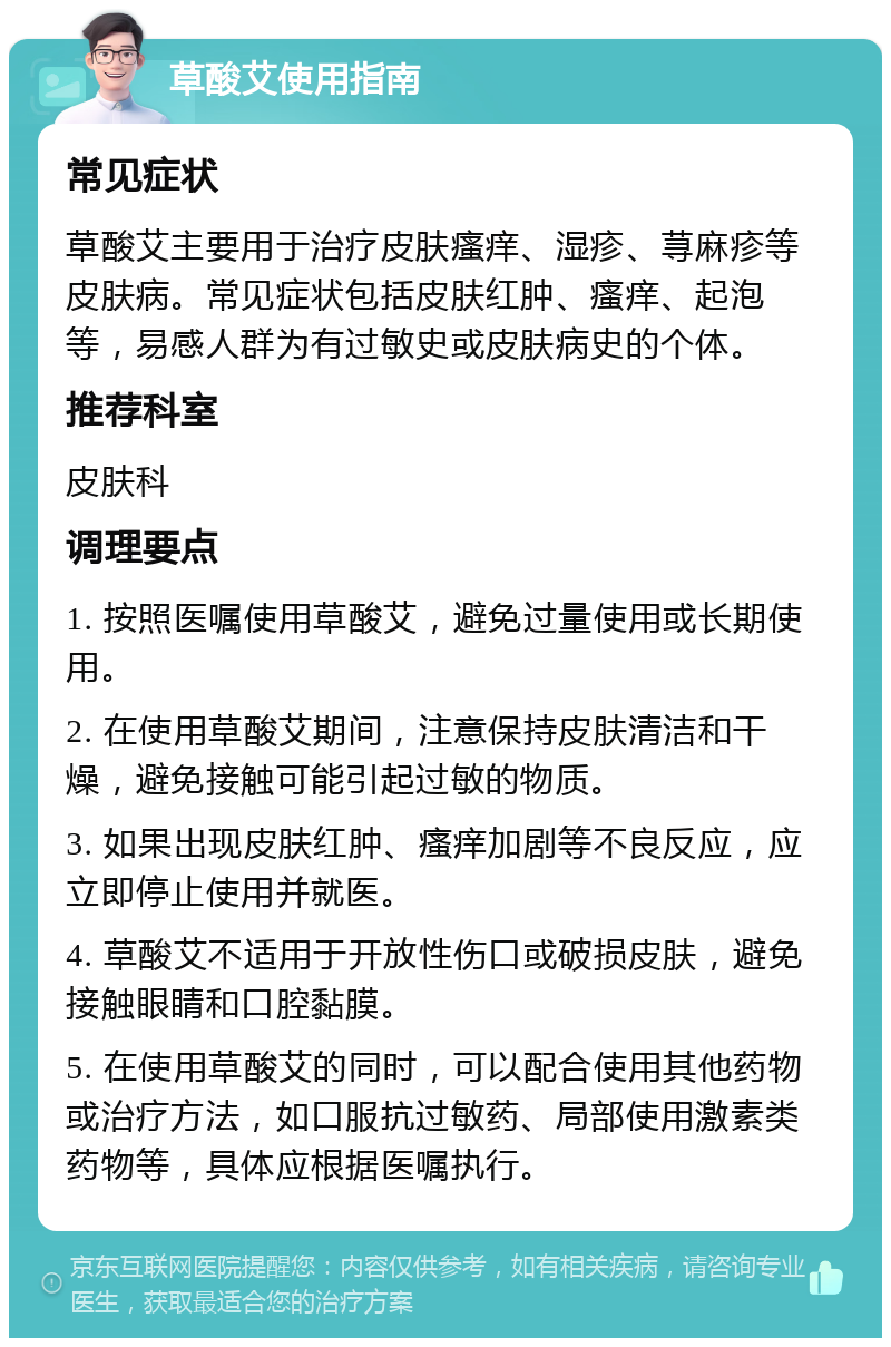 草酸艾使用指南 常见症状 草酸艾主要用于治疗皮肤瘙痒、湿疹、荨麻疹等皮肤病。常见症状包括皮肤红肿、瘙痒、起泡等，易感人群为有过敏史或皮肤病史的个体。 推荐科室 皮肤科 调理要点 1. 按照医嘱使用草酸艾，避免过量使用或长期使用。 2. 在使用草酸艾期间，注意保持皮肤清洁和干燥，避免接触可能引起过敏的物质。 3. 如果出现皮肤红肿、瘙痒加剧等不良反应，应立即停止使用并就医。 4. 草酸艾不适用于开放性伤口或破损皮肤，避免接触眼睛和口腔黏膜。 5. 在使用草酸艾的同时，可以配合使用其他药物或治疗方法，如口服抗过敏药、局部使用激素类药物等，具体应根据医嘱执行。