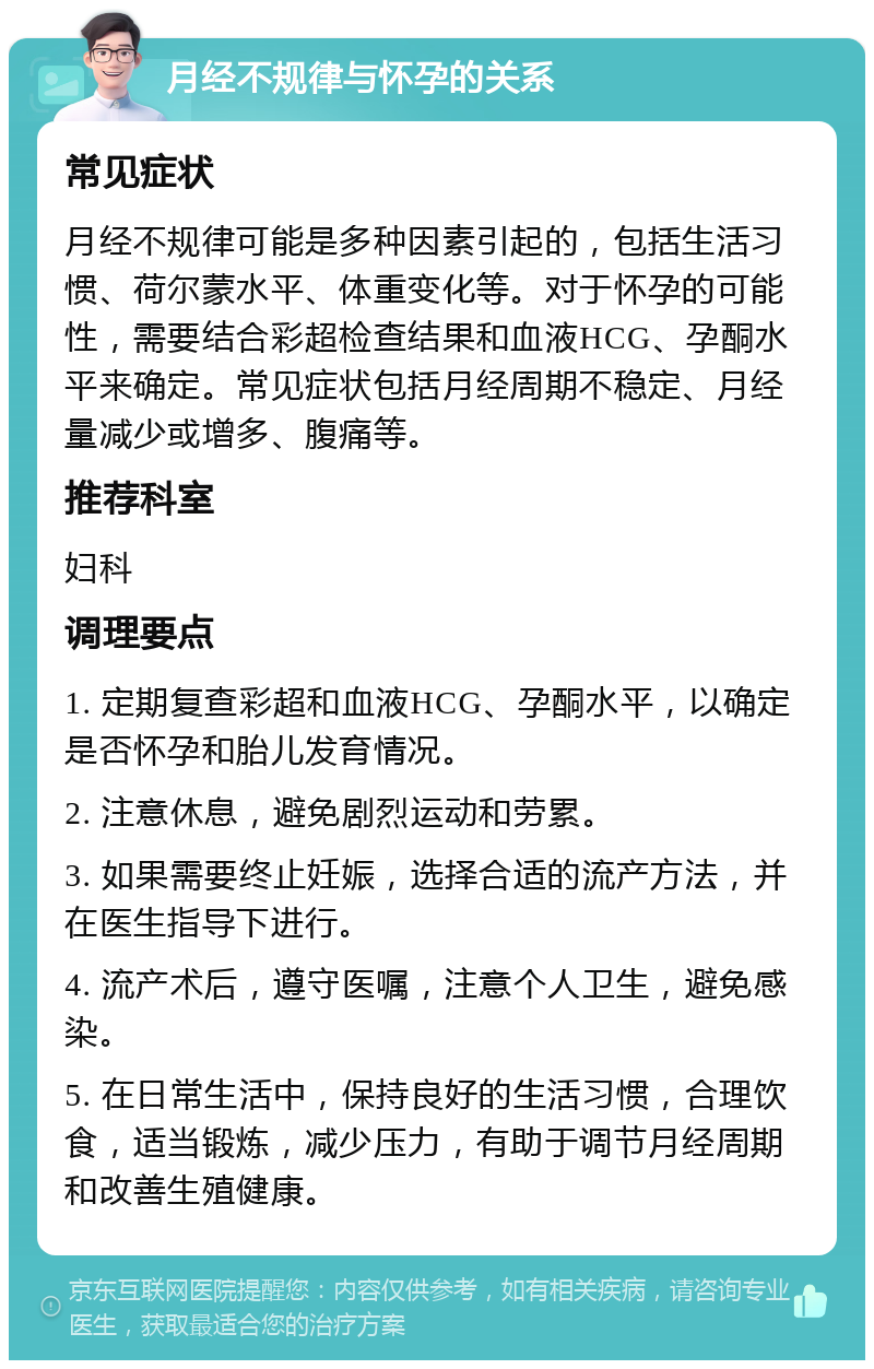 月经不规律与怀孕的关系 常见症状 月经不规律可能是多种因素引起的，包括生活习惯、荷尔蒙水平、体重变化等。对于怀孕的可能性，需要结合彩超检查结果和血液HCG、孕酮水平来确定。常见症状包括月经周期不稳定、月经量减少或增多、腹痛等。 推荐科室 妇科 调理要点 1. 定期复查彩超和血液HCG、孕酮水平，以确定是否怀孕和胎儿发育情况。 2. 注意休息，避免剧烈运动和劳累。 3. 如果需要终止妊娠，选择合适的流产方法，并在医生指导下进行。 4. 流产术后，遵守医嘱，注意个人卫生，避免感染。 5. 在日常生活中，保持良好的生活习惯，合理饮食，适当锻炼，减少压力，有助于调节月经周期和改善生殖健康。