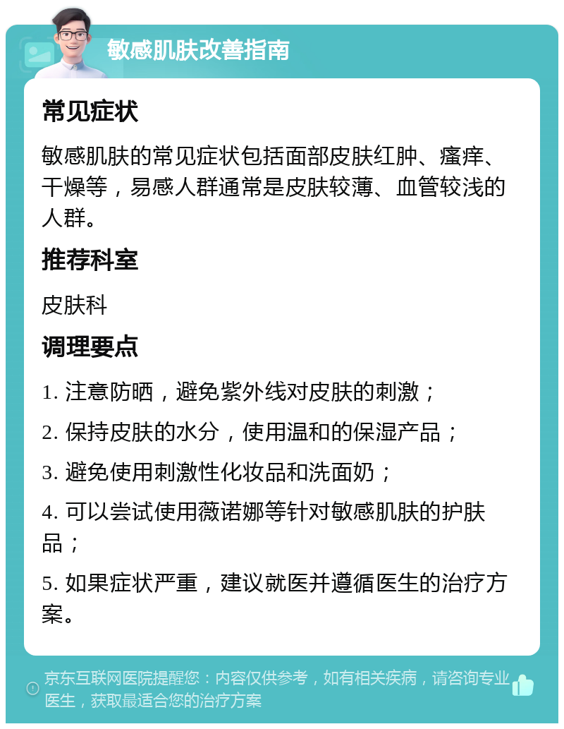 敏感肌肤改善指南 常见症状 敏感肌肤的常见症状包括面部皮肤红肿、瘙痒、干燥等，易感人群通常是皮肤较薄、血管较浅的人群。 推荐科室 皮肤科 调理要点 1. 注意防晒，避免紫外线对皮肤的刺激； 2. 保持皮肤的水分，使用温和的保湿产品； 3. 避免使用刺激性化妆品和洗面奶； 4. 可以尝试使用薇诺娜等针对敏感肌肤的护肤品； 5. 如果症状严重，建议就医并遵循医生的治疗方案。