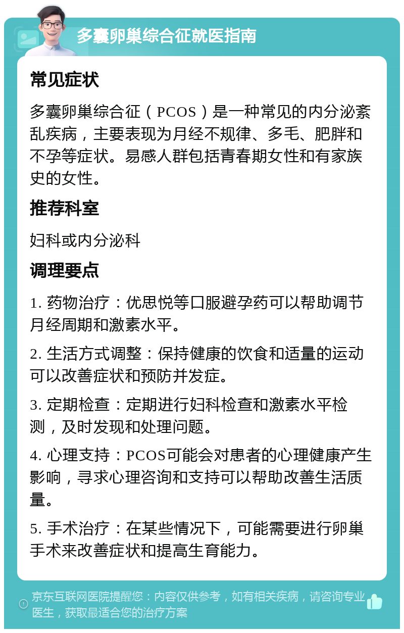 多囊卵巢综合征就医指南 常见症状 多囊卵巢综合征（PCOS）是一种常见的内分泌紊乱疾病，主要表现为月经不规律、多毛、肥胖和不孕等症状。易感人群包括青春期女性和有家族史的女性。 推荐科室 妇科或内分泌科 调理要点 1. 药物治疗：优思悦等口服避孕药可以帮助调节月经周期和激素水平。 2. 生活方式调整：保持健康的饮食和适量的运动可以改善症状和预防并发症。 3. 定期检查：定期进行妇科检查和激素水平检测，及时发现和处理问题。 4. 心理支持：PCOS可能会对患者的心理健康产生影响，寻求心理咨询和支持可以帮助改善生活质量。 5. 手术治疗：在某些情况下，可能需要进行卵巢手术来改善症状和提高生育能力。