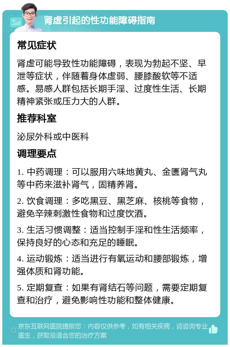 肾虚引起的性功能障碍指南 常见症状 肾虚可能导致性功能障碍，表现为勃起不坚、早泄等症状，伴随着身体虚弱、腰膝酸软等不适感。易感人群包括长期手淫、过度性生活、长期精神紧张或压力大的人群。 推荐科室 泌尿外科或中医科 调理要点 1. 中药调理：可以服用六味地黄丸、金匮肾气丸等中药来滋补肾气，固精养肾。 2. 饮食调理：多吃黑豆、黑芝麻、核桃等食物，避免辛辣刺激性食物和过度饮酒。 3. 生活习惯调整：适当控制手淫和性生活频率，保持良好的心态和充足的睡眠。 4. 运动锻炼：适当进行有氧运动和腰部锻炼，增强体质和肾功能。 5. 定期复查：如果有肾结石等问题，需要定期复查和治疗，避免影响性功能和整体健康。