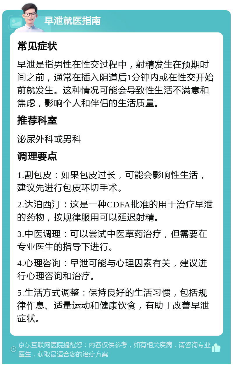 早泄就医指南 常见症状 早泄是指男性在性交过程中，射精发生在预期时间之前，通常在插入阴道后1分钟内或在性交开始前就发生。这种情况可能会导致性生活不满意和焦虑，影响个人和伴侣的生活质量。 推荐科室 泌尿外科或男科 调理要点 1.割包皮：如果包皮过长，可能会影响性生活，建议先进行包皮环切手术。 2.达泊西汀：这是一种CDFA批准的用于治疗早泄的药物，按规律服用可以延迟射精。 3.中医调理：可以尝试中医草药治疗，但需要在专业医生的指导下进行。 4.心理咨询：早泄可能与心理因素有关，建议进行心理咨询和治疗。 5.生活方式调整：保持良好的生活习惯，包括规律作息、适量运动和健康饮食，有助于改善早泄症状。